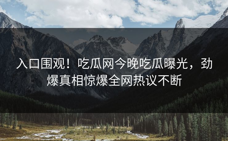 入口围观！吃瓜网今晚吃瓜曝光，劲爆真相惊爆全网热议不断