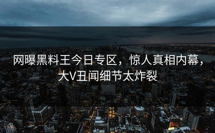 网曝黑料王今日专区，惊人真相内幕，大V丑闻细节太炸裂