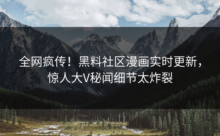 全网疯传！黑料社区漫画实时更新，惊人大V秘闻细节太炸裂
