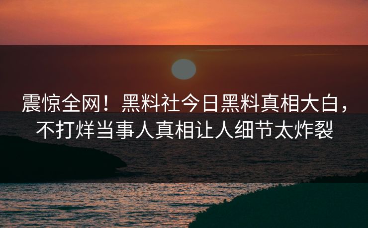 震惊全网！黑料社今日黑料真相大白，不打烊当事人真相让人细节太炸裂