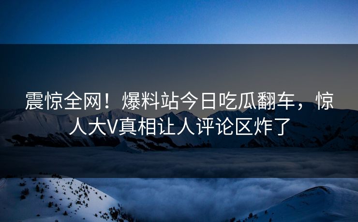 震惊全网！爆料站今日吃瓜翻车，惊人大V真相让人评论区炸了