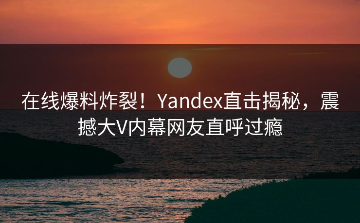 在线爆料炸裂！Yandex直击揭秘，震撼大V内幕网友直呼过瘾