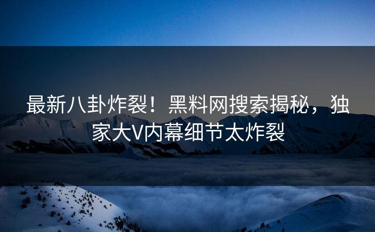 最新八卦炸裂！黑料网搜索揭秘，独家大V内幕细节太炸裂