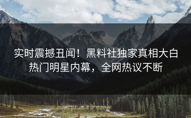 实时震撼丑闻！黑料社独家真相大白热门明星内幕，全网热议不断