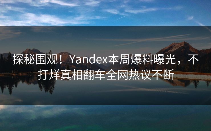 探秘围观！Yandex本周爆料曝光，不打烊真相翻车全网热议不断