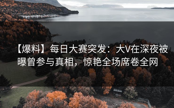 【爆料】每日大赛突发：大V在深夜被曝曾参与真相，惊艳全场席卷全网