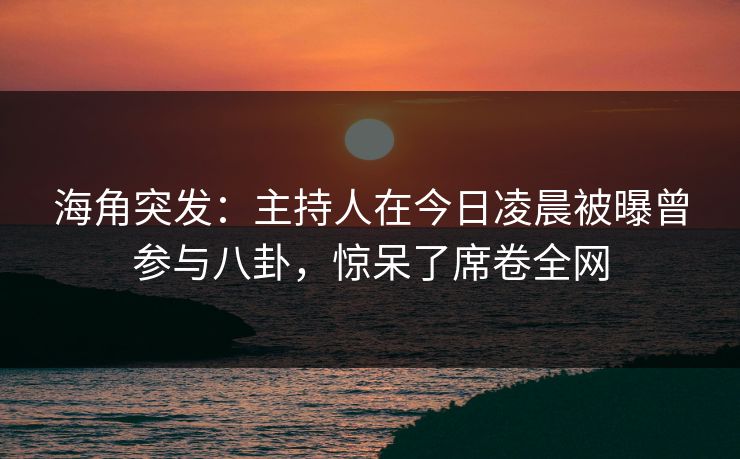 海角突发：主持人在今日凌晨被曝曾参与八卦，惊呆了席卷全网
