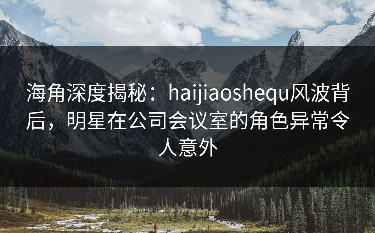 海角深度揭秘：haijiaoshequ风波背后，明星在公司会议室的角色异常令人意外