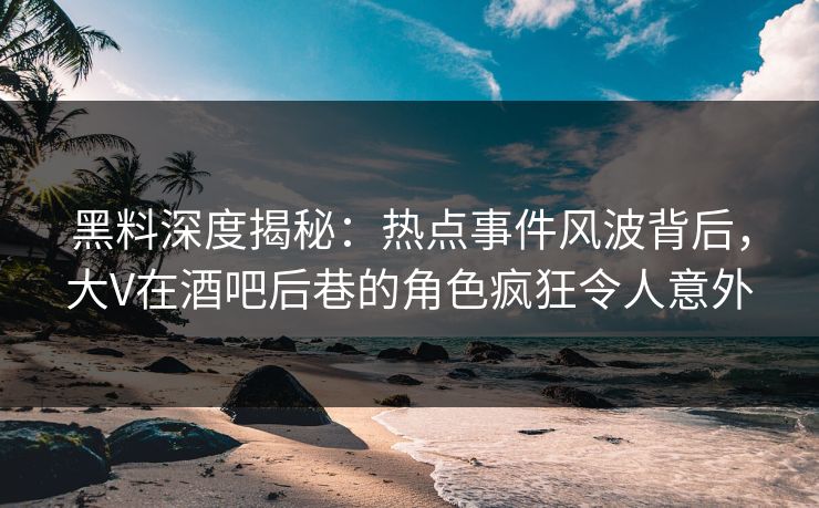 黑料深度揭秘：热点事件风波背后，大V在酒吧后巷的角色疯狂令人意外