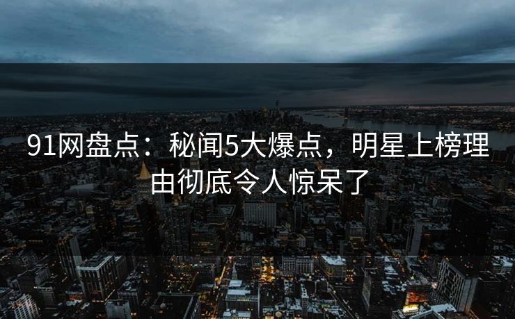 91网盘点：秘闻5大爆点，明星上榜理由彻底令人惊呆了