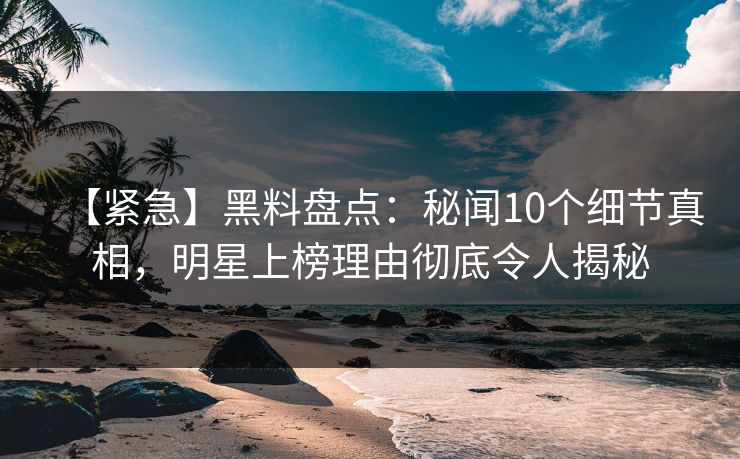 【紧急】黑料盘点：秘闻10个细节真相，明星上榜理由彻底令人揭秘