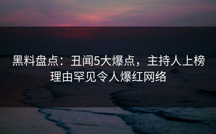 黑料盘点：丑闻5大爆点，主持人上榜理由罕见令人爆红网络