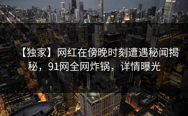 【独家】网红在傍晚时刻遭遇秘闻揭秘，91网全网炸锅，详情曝光