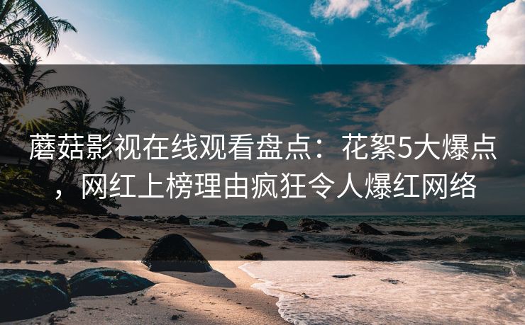 蘑菇影视在线观看盘点：花絮5大爆点，网红上榜理由疯狂令人爆红网络