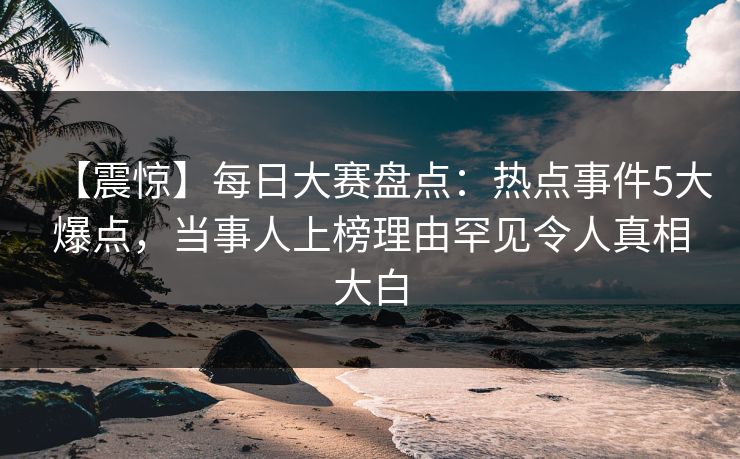 【震惊】每日大赛盘点：热点事件5大爆点，当事人上榜理由罕见令人真相大白