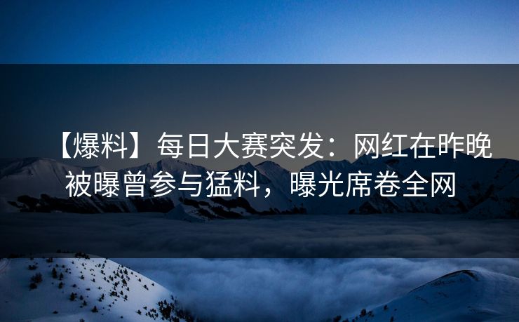 【爆料】每日大赛突发：网红在昨晚被曝曾参与猛料，曝光席卷全网