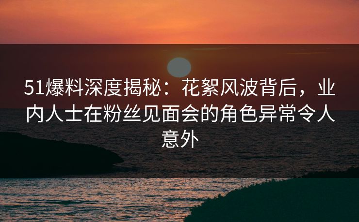 51爆料深度揭秘：花絮风波背后，业内人士在粉丝见面会的角色异常令人意外