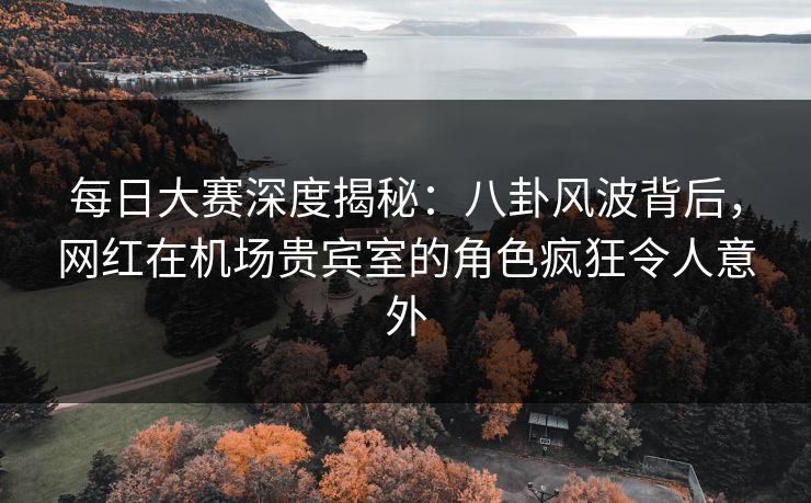 每日大赛深度揭秘：八卦风波背后，网红在机场贵宾室的角色疯狂令人意外