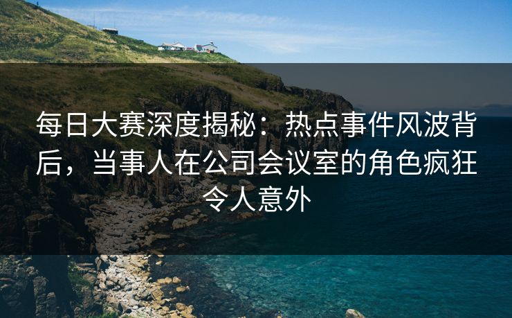 每日大赛深度揭秘：热点事件风波背后，当事人在公司会议室的角色疯狂令人意外