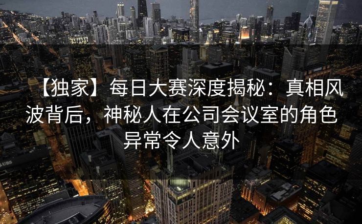 【独家】每日大赛深度揭秘：真相风波背后，神秘人在公司会议室的角色异常令人意外