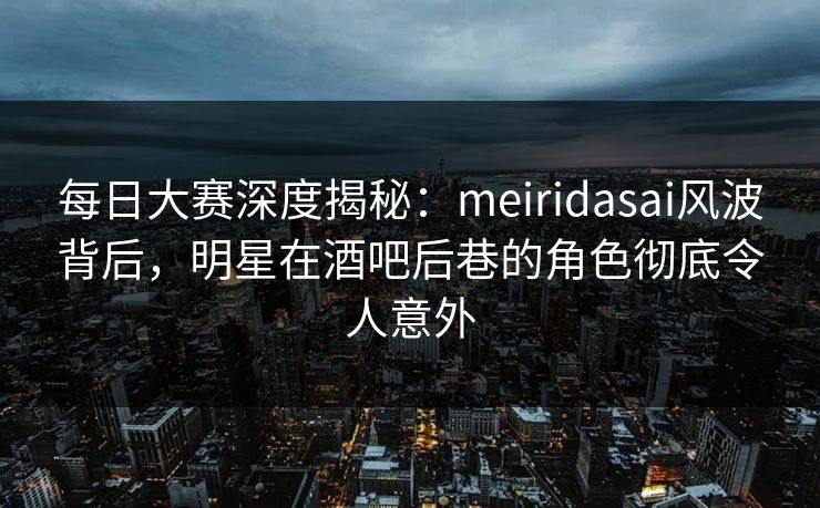 每日大赛深度揭秘：meiridasai风波背后，明星在酒吧后巷的角色彻底令人意外