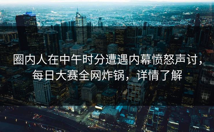 圈内人在中午时分遭遇内幕愤怒声讨，每日大赛全网炸锅，详情了解
