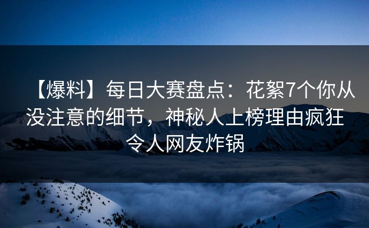 【爆料】每日大赛盘点：花絮7个你从没注意的细节，神秘人上榜理由疯狂令人网友炸锅
