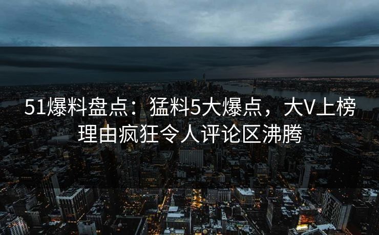 51爆料盘点：猛料5大爆点，大V上榜理由疯狂令人评论区沸腾