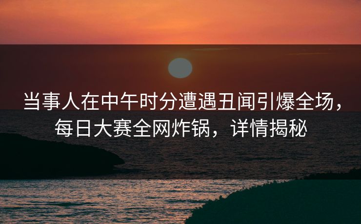 当事人在中午时分遭遇丑闻引爆全场，每日大赛全网炸锅，详情揭秘
