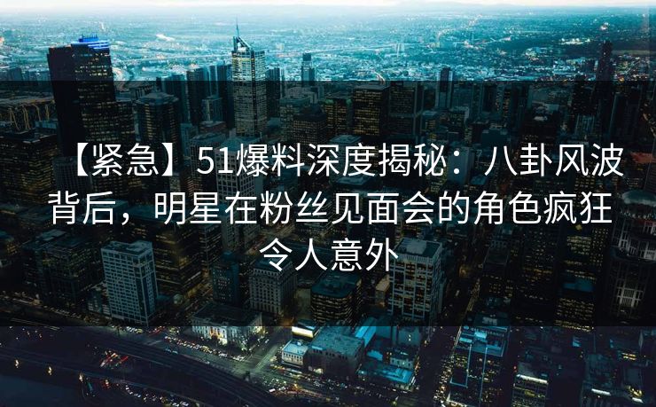 【紧急】51爆料深度揭秘：八卦风波背后，明星在粉丝见面会的角色疯狂令人意外