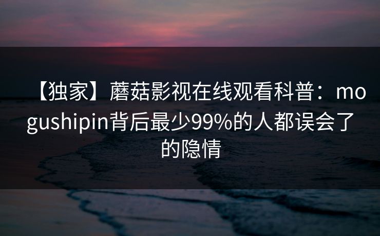 【独家】蘑菇影视在线观看科普：mogushipin背后最少99%的人都误会了的隐情