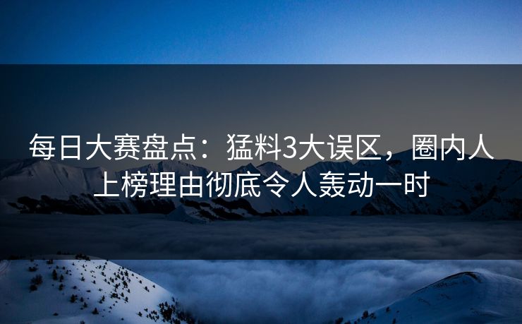 每日大赛盘点：猛料3大误区，圈内人上榜理由彻底令人轰动一时
