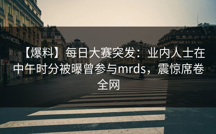 【爆料】每日大赛突发：业内人士在中午时分被曝曾参与mrds，震惊席卷全网
