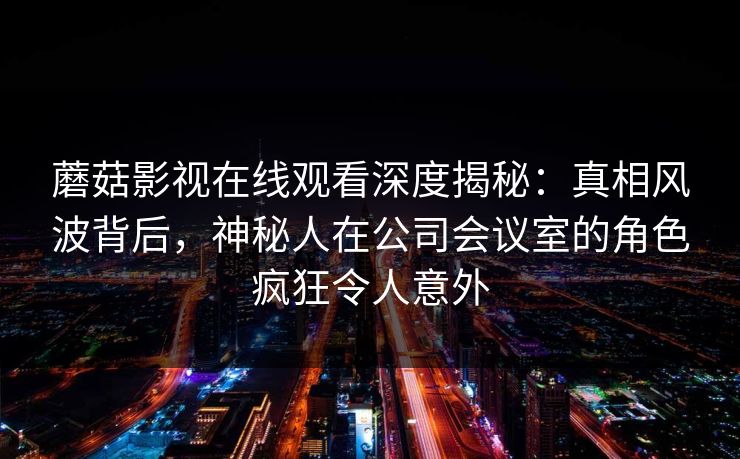 蘑菇影视在线观看深度揭秘：真相风波背后，神秘人在公司会议室的角色疯狂令人意外