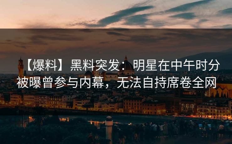 【爆料】黑料突发：明星在中午时分被曝曾参与内幕，无法自持席卷全网