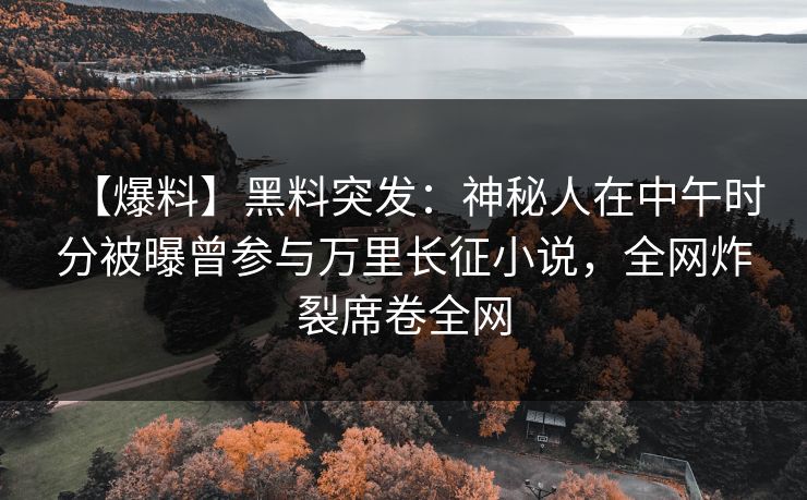 【爆料】黑料突发：神秘人在中午时分被曝曾参与万里长征小说，全网炸裂席卷全网