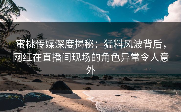 蜜桃传媒深度揭秘：猛料风波背后，网红在直播间现场的角色异常令人意外