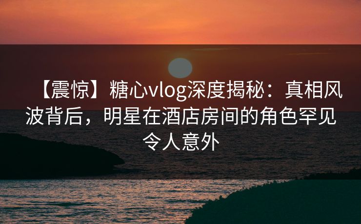 【震惊】糖心vlog深度揭秘：真相风波背后，明星在酒店房间的角色罕见令人意外