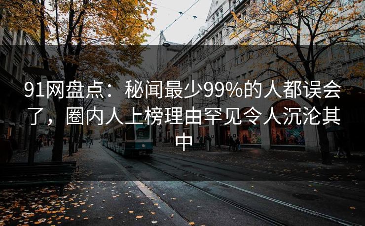 91网盘点：秘闻最少99%的人都误会了，圈内人上榜理由罕见令人沉沦其中
