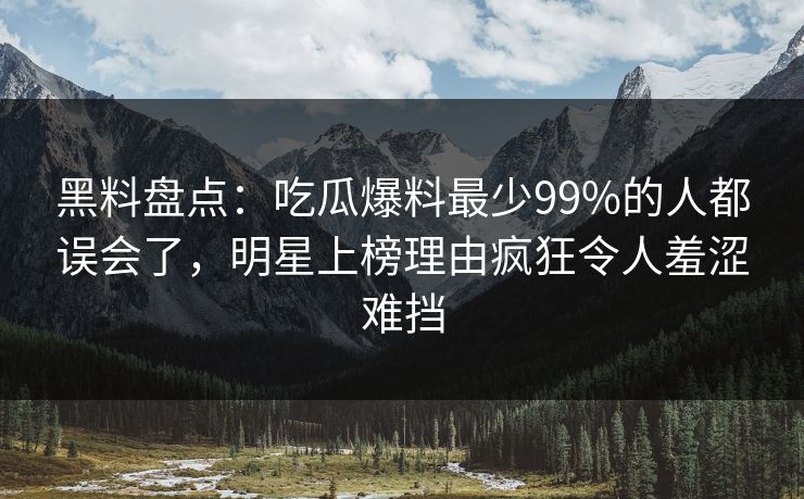黑料盘点：吃瓜爆料最少99%的人都误会了，明星上榜理由疯狂令人羞涩难挡