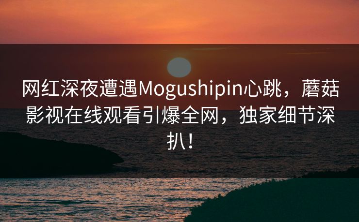 网红深夜遭遇Mogushipin心跳，蘑菇影视在线观看引爆全网，独家细节深扒！