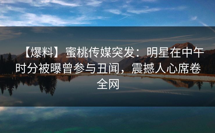 【爆料】蜜桃传媒突发：明星在中午时分被曝曾参与丑闻，震撼人心席卷全网