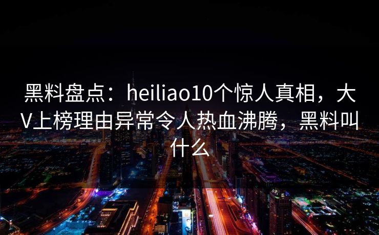 黑料盘点：heiliao10个惊人真相，大V上榜理由异常令人热血沸腾，黑料叫什么