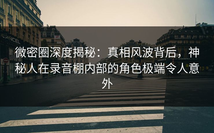 微密圈深度揭秘：真相风波背后，神秘人在录音棚内部的角色极端令人意外