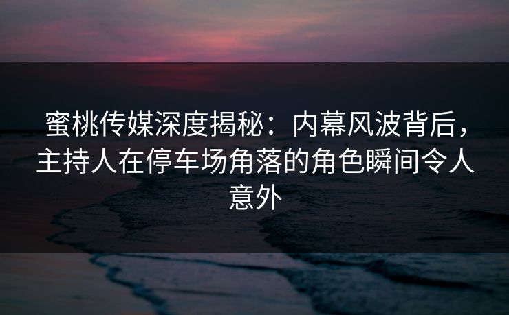 蜜桃传媒深度揭秘：内幕风波背后，主持人在停车场角落的角色瞬间令人意外