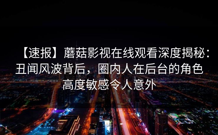 【速报】蘑菇影视在线观看深度揭秘：丑闻风波背后，圈内人在后台的角色高度敏感令人意外