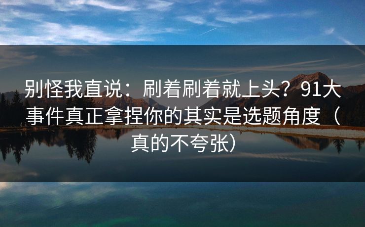 别怪我直说：刷着刷着就上头？91大事件真正拿捏你的其实是选题角度（真的不夸张）