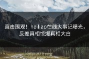 直击围观！heiliao在线大事记曝光，反差真相惊爆真相大白