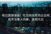 每日震撼漫画！吃瓜网独家热议全网疯传当事人内幕，真相大白