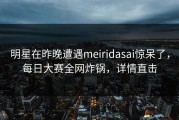 明星在昨晚遭遇meiridasai惊呆了，每日大赛全网炸锅，详情直击